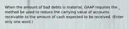 When the amount of bad debts is material, GAAP requires the _ method be used to reduce the carrying value of accounts receivable to the amount of cash expected to be received. (Enter only one word.)