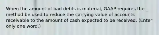 When the amount of bad debts is material, GAAP requires the _ method be used to reduce the carrying value of accounts receivable to the amount of cash expected to be received. (Enter only one word.)