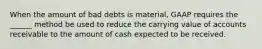 When the amount of bad debts is material, GAAP requires the ______ method be used to reduce the carrying value of accounts receivable to the amount of cash expected to be received.