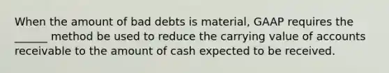 When the amount of bad debts is material, GAAP requires the ______ method be used to reduce the carrying value of accounts receivable to the amount of cash expected to be received.