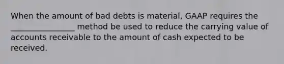 When the amount of bad debts is material, GAAP requires the ________________ method be used to reduce the carrying value of accounts receivable to the amount of cash expected to be received.