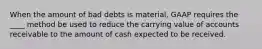 When the amount of bad debts is material, GAAP requires the ____ method be used to reduce the carrying value of accounts receivable to the amount of cash expected to be received.