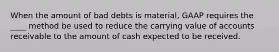 When the amount of bad debts is material, GAAP requires the ____ method be used to reduce the carrying value of accounts receivable to the amount of cash expected to be received.