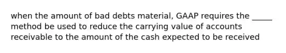 when the amount of bad debts material, GAAP requires the _____ method be used to reduce the carrying value of accounts receivable to the amount of the cash expected to be received