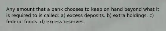 Any amount that a bank chooses to keep on hand beyond what it is required to is called: a) excess deposits. b) extra holdings. c) federal funds. d) excess reserves.