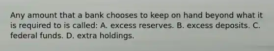 Any amount that a bank chooses to keep on hand beyond what it is required to is called: A. excess reserves. B. excess deposits. C. federal funds. D. extra holdings.