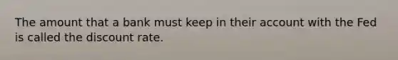 The amount that a bank must keep in their account with the Fed is called the discount rate.