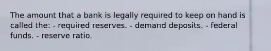 The amount that a bank is legally required to keep on hand is called the: - required reserves. - demand deposits. - federal funds. - reserve ratio.