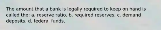 The amount that a bank is legally required to keep on hand is called the: a. reserve ratio. b. required reserves. c. demand deposits. d. federal funds.