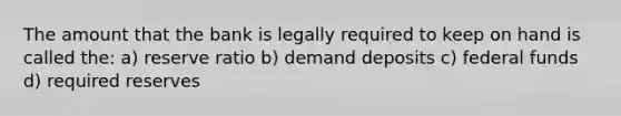 The amount that the bank is legally required to keep on hand is called the: a) reserve ratio b) demand deposits c) federal funds d) required reserves