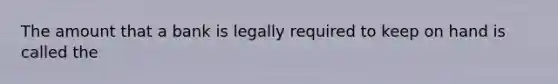 The amount that a bank is legally required to keep on hand is called the