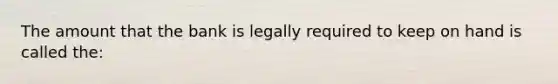 The amount that the bank is legally required to keep on hand is called the: