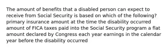 The amount of benefits that a disabled person can expect to receive from Social Security is based on which of the following? primary insurance amount at the time the disability occurred amount of FICA taxes paid into the Social Security program a flat amount declared by Congress each year earnings in the calendar year before the disability occurred