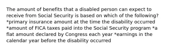 The amount of benefits that a disabled person can expect to receive from Social Security is based on which of the following? *primary insurance amount at the time the disability occurred *amount of FICA taxes paid into the Social Security program *a flat amount declared by Congress each year *earnings in the calendar year before the disability occurred