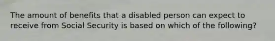 The amount of benefits that a disabled person can expect to receive from Social Security is based on which of the following?