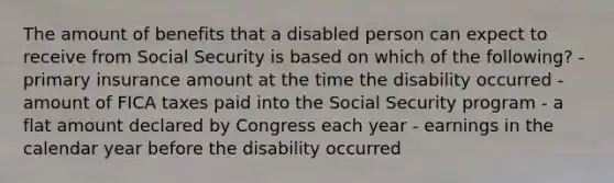 The amount of benefits that a disabled person can expect to receive from Social Security is based on which of the following? - primary insurance amount at the time the disability occurred - amount of FICA taxes paid into the Social Security program - a flat amount declared by Congress each year - earnings in the calendar year before the disability occurred