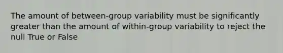 The amount of between-group variability must be significantly greater than the amount of within-group variability to reject the null True or False