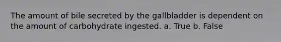 The amount of bile secreted by the gallbladder is dependent on the amount of carbohydrate ingested. a. True b. False