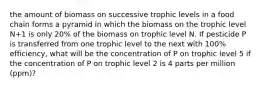 the amount of biomass on successive trophic levels in a food chain forms a pyramid in which the biomass on the trophic level N+1 is only 20% of the biomass on trophic level N. If pesticide P is transferred from one trophic level to the next with 100% efficiency, what will be the concentration of P on trophic level 5 if the concentration of P on trophic level 2 is 4 parts per million (ppm)?