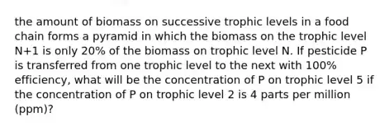 the amount of biomass on successive trophic levels in a food chain forms a pyramid in which the biomass on the trophic level N+1 is only 20% of the biomass on trophic level N. If pesticide P is transferred from one trophic level to the next with 100% efficiency, what will be the concentration of P on trophic level 5 if the concentration of P on trophic level 2 is 4 parts per million (ppm)?