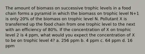 The amount of biomass on successive trophic levels in a food chain forms a pyramid in which the biomass on trophic level N+1 is only 20% of the biomass on trophic level N. Pollutant X is transferred up the food chain from one trophic level to the next with an efficiency of 80%. If the concentration of X on trophic level 2 is 4 ppm, what would you expect the concentration of X to be on trophic level 4? a. 256 ppm b. 4 ppm c. 64 ppm d. 16 ppm