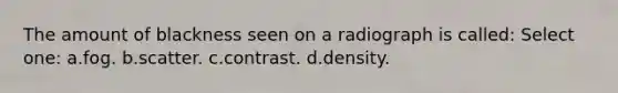 The amount of blackness seen on a radiograph is called: Select one: a.fog. b.scatter. c.contrast. d.density.