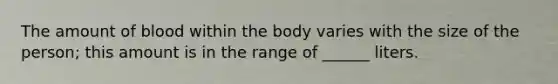 The amount of blood within the body varies with the size of the person; this amount is in the range of ______ liters.