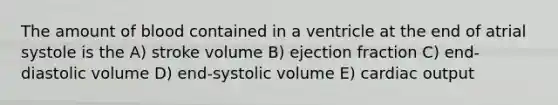 The amount of blood contained in a ventricle at the end of atrial systole is the A) stroke volume B) ejection fraction C) end-diastolic volume D) end-systolic volume E) cardiac output