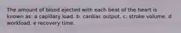 The amount of blood ejected with each beat of the heart is known as: a capillary load.​ b. cardiac output. c. stroke volume. d ​workload. e recovery time.​