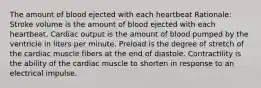 The amount of blood ejected with each heartbeat Rationale: Stroke volume is the amount of blood ejected with each heartbeat. Cardiac output is the amount of blood pumped by the ventricle in liters per minute. Preload is the degree of stretch of the cardiac muscle fibers at the end of diastole. Contractility is the ability of the cardiac muscle to shorten in response to an electrical impulse.