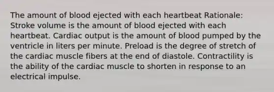 The amount of blood ejected with each heartbeat Rationale: Stroke volume is the amount of blood ejected with each heartbeat. Cardiac output is the amount of blood pumped by the ventricle in liters per minute. Preload is the degree of stretch of the cardiac muscle fibers at the end of diastole. Contractility is the ability of the cardiac muscle to shorten in response to an electrical impulse.