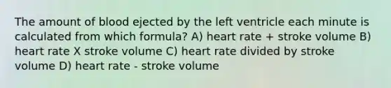 The amount of blood ejected by the left ventricle each minute is calculated from which formula? A) heart rate + stroke volume B) heart rate X stroke volume C) heart rate divided by stroke volume D) heart rate - stroke volume