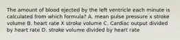 The amount of blood ejected by the left ventricle each minute is calculated from which formula? A. mean pulse pressure x stroke volume B. heart rate X stroke volume C. Cardiac output divided by heart rate D. stroke volume divided by heart rate