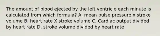 The amount of blood ejected by the left ventricle each minute is calculated from which formula? A. mean pulse pressure x stroke volume B. heart rate X stroke volume C. Cardiac output divided by heart rate D. stroke volume divided by heart rate