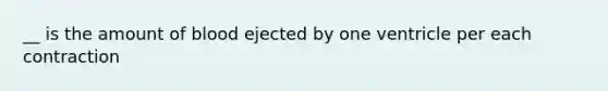 __ is the amount of blood ejected by one ventricle per each contraction