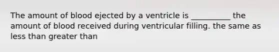 The amount of blood ejected by a ventricle is __________ the amount of blood received during ventricular filling. the same as less than greater than