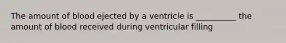 The amount of blood ejected by a ventricle is __________ the amount of blood received during ventricular filling