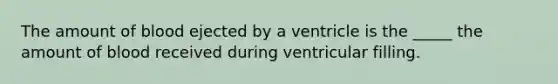 The amount of blood ejected by a ventricle is the _____ the amount of blood received during ventricular filling.