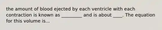 the amount of blood ejected by each ventricle with each contraction is known as _________ and is about ____. The equation for this volume is...