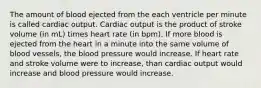 The amount of blood ejected from the each ventricle per minute is called cardiac output. Cardiac output is the product of stroke volume (in mL) times heart rate (in bpm). If more blood is ejected from the heart in a minute into the same volume of blood vessels, the blood pressure would increase. If heart rate and stroke volume were to increase, than cardiac output would increase and blood pressure would increase.