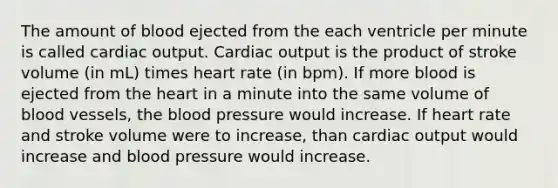 The amount of blood ejected from the each ventricle per minute is called <a href='https://www.questionai.com/knowledge/kyxUJGvw35-cardiac-output' class='anchor-knowledge'>cardiac output</a>. Cardiac output is the product of stroke volume (in mL) times heart rate (in bpm). If more blood is ejected from <a href='https://www.questionai.com/knowledge/kya8ocqc6o-the-heart' class='anchor-knowledge'>the heart</a> in a minute into the same volume of blood vessels, <a href='https://www.questionai.com/knowledge/k7oXMfj7lk-the-blood' class='anchor-knowledge'>the blood</a> pressure would increase. If heart rate and stroke volume were to increase, than cardiac output would increase and blood pressure would increase.