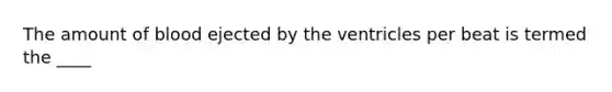 The amount of blood ejected by the ventricles per beat is termed the ____