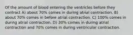 Of the amount of blood entering the ventricles before they contract A) about 70% comes in during atrial contraction. B) about 70% comes in before atrial contraction. C) 100% comes in during atrial contraction. D) 30% comes in during atrial contraction and 70% comes in during ventricular contraction.