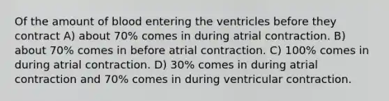 Of the amount of blood entering the ventricles before they contract A) about 70% comes in during atrial contraction. B) about 70% comes in before atrial contraction. C) 100% comes in during atrial contraction. D) 30% comes in during atrial contraction and 70% comes in during ventricular contraction.