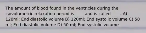 The amount of blood found in the ventricles during the isovolumetric relaxation period is ____ and is called ____. A) 120ml; End diastolic volume B) 120ml; End systolic volume C) 50 ml; End diastolic volume D) 50 ml; End systolic volume