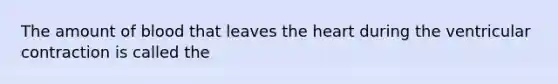 The amount of blood that leaves the heart during the ventricular contraction is called the