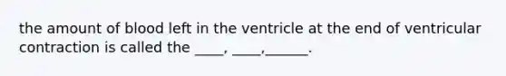 the amount of blood left in the ventricle at the end of ventricular contraction is called the ____, ____,______.