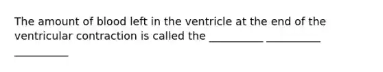 The amount of blood left in the ventricle at the end of the ventricular contraction is called the __________ __________ __________