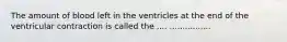 The amount of blood left in the ventricles at the end of the ventricular contraction is called the .... ................