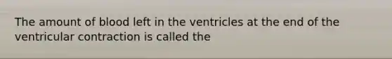 The amount of blood left in the ventricles at the end of the ventricular contraction is called the